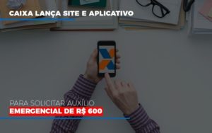 Caixa Lanca Site E Aplicativo Para Solicitar Auxilio Emergencial De Rs 600 - Notícias e Artigos Contábeis