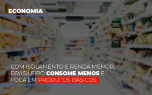 Com O Isolamento E Renda Menor Brasileiro Consome Menos E Foca Em Produtos Basicos - Notícias e Artigos Contábeis