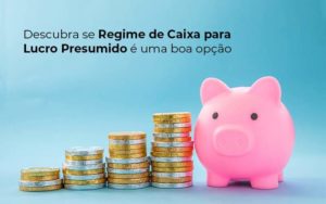 Descubra Se Regime De Caixa Para Lucro Presumido E Uma Boa Opcao Post (1) Quero Montar Uma Empresa - Notícias e Artigos Contábeis